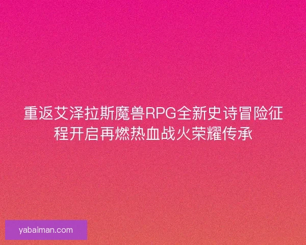 重返艾泽拉斯魔兽RPG全新史诗冒险征程开启再燃热血战火荣耀传承