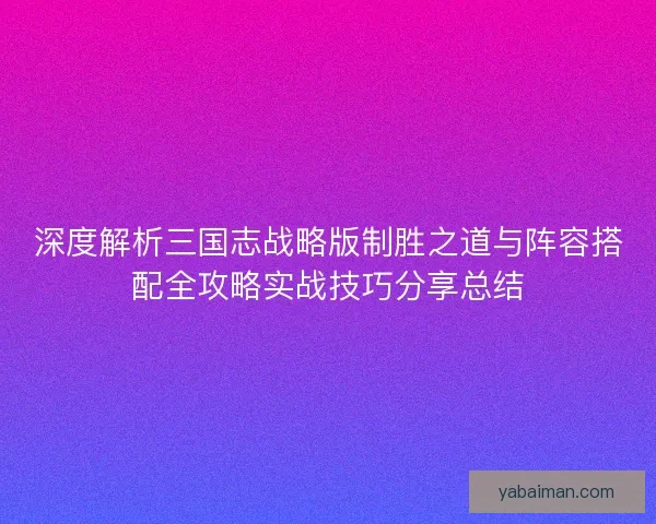 深度解析三国志战略版制胜之道与阵容搭配全攻略实战技巧分享总结