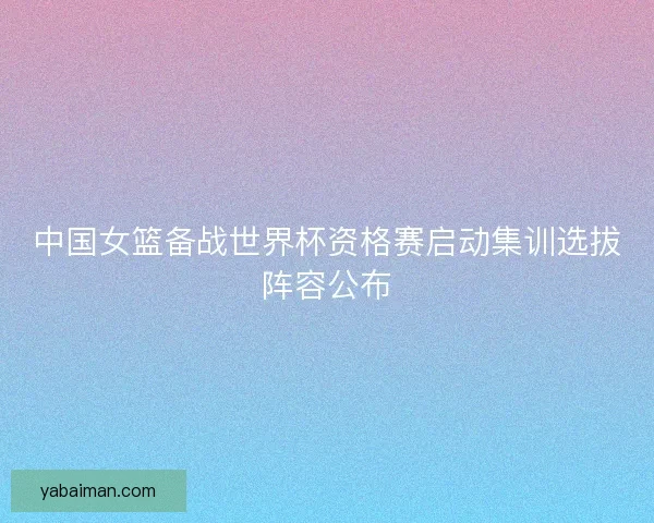 中国女篮备战世界杯资格赛启动集训选拔阵容公布